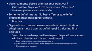 • Você realmente deseja priorizar seus objetivos?
• Caso positivo: O que você tem que fazer mais? E menos?
• Você terá presença plena nas tarefas
• Somente definir metas não basta. Temos que definir
procedimentos para atingir a meta.
• Doutrina
• O grande erro que as pessoas cometem quando tentam
atingir uma meta é apenas definir qual é o destino final
desejado
• Se eu não sei qual é o procedimento para chegar até essa meta eu
não tenho planejamento de percurso (o como)
• O que exatamente eu vou realizar para chegar lá
• Quais ações eu vou realizar ou deixar de realizar diariamente com consistência
• O foco deve ser o processo
 