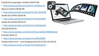 O pode da recuperação, resiliência 00:05:20h
• https://www.youtube.com/watch?v=msEQ3cyj-Fc
Águia ou Galinha 00:06:29h
• https://www.youtube.com/watch?v=6aH_MvtC0L0
Gestão de Conflitos 00:02:46
• https://www.youtube.com/watch?v=CtckGvDS98U
Gestão de Conflitos 00:03:23
• https://www.youtube.com/watch?v=u5651tdwyXo
2CELLOS 00:03:50
• https://www.youtube.com/channel/UCyjuFsbclXyntSRMBAILzbw
Escalator 00:01:32
• https://www.youtube.com/watch?v=wTBH9PBflf8
Simplesmente amor – cena Shopping (entre 01:15:54 e 01:20:45)
• https://www.youtube.com/watch?v=M-QsjCqaU5s
 