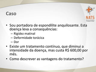 Caso
• Sou portadora de espondilite anquilosante. Esta
doença leva a consequências:
– Rigidez matinal
– Deformidade torácica
– Dor
• Existe um tratamento contínuo, que diminui a
intensidade da doença, mas custa R$ 600,00 por
mês.
• Como descrever as vantagens do tratamento?
 