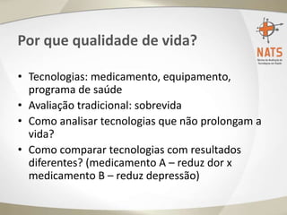 Por que qualidade de vida?
• Tecnologias: medicamento, equipamento,
programa de saúde
• Avaliação tradicional: sobrevida
• Como analisar tecnologias que não prolongam a
vida?
• Como comparar tecnologias com resultados
diferentes? (medicamento A – reduz dor x
medicamento B – reduz depressão)
 