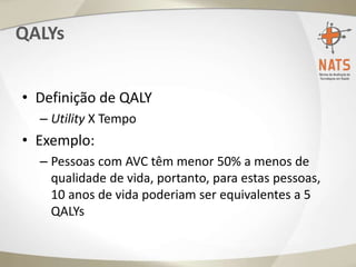 QALYs
• Definição de QALY
– Utility X Tempo
• Exemplo:
– Pessoas com AVC têm menor 50% a menos de
qualidade de vida, portanto, para estas pessoas,
10 anos de vida poderiam ser equivalentes a 5
QALYs
 
