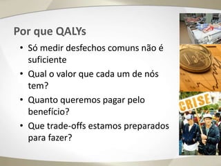 Por que QALYs
• Só medir desfechos comuns não é
suficiente
• Qual o valor que cada um de nós
tem?
• Quanto queremos pagar pelo
benefício?
• Que trade-offs estamos preparados
para fazer?
 