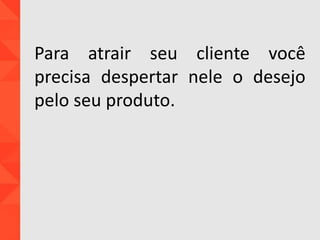 Para atrair seu cliente você
precisa despertar nele o desejo
pelo seu produto.
 