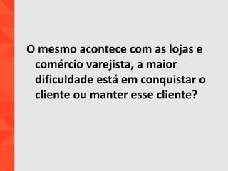 O mesmo acontece com as lojas e
comércio varejista, a maior
dificuldade está em conquistar o
cliente ou manter esse cliente?
 