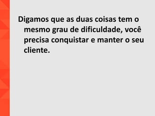 Digamos que as duas coisas tem o
mesmo grau de dificuldade, você
precisa conquistar e manter o seu
cliente.
 