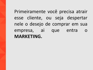 Primeiramente você precisa atrair
esse cliente, ou seja despertar
nele o desejo de comprar em sua
empresa, ai que entra o
MARKETING.
 