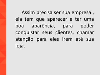 Assim precisa ser sua empresa ,
ela tem que aparecer e ter uma
boa aparência, para poder
conquistar seus clientes, chamar
atenção para eles irem até sua
loja.
 