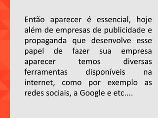 Então aparecer é essencial, hoje
além de empresas de publicidade e
propaganda que desenvolve esse
papel de fazer sua empresa
aparecer temos diversas
ferramentas disponíveis na
internet, como por exemplo as
redes sociais, a Google e etc....
 
