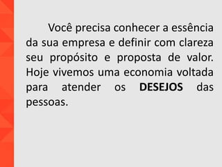 Você precisa conhecer a essência
da sua empresa e definir com clareza
seu propósito e proposta de valor.
Hoje vivemos uma economia voltada
para atender os DESEJOS das
pessoas.
 