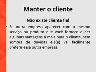 Manter o cliente
Não existe cliente fiel
• Se outra empresa aparecer com o mesmo
serviço ou produto que você fornece e der
algumas vantagens a mais para o cliente, sem
sombra de duvidas ele(a) vai facilmente
preferir essa outra empresa.
 