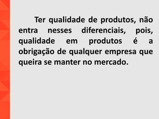Ter qualidade de produtos, não
entra nesses diferenciais, pois,
qualidade em produtos é a
obrigação de qualquer empresa que
queira se manter no mercado.
 