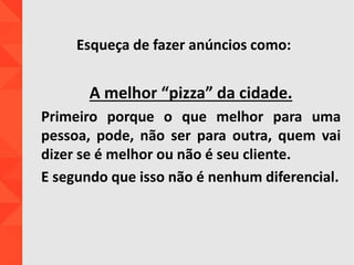 Esqueça de fazer anúncios como:
A melhor “pizza” da cidade.
Primeiro porque o que melhor para uma
pessoa, pode, não ser para outra, quem vai
dizer se é melhor ou não é seu cliente.
E segundo que isso não é nenhum diferencial.
 