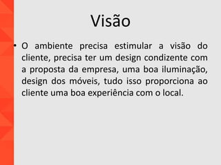 Visão
• O ambiente precisa estimular a visão do
cliente, precisa ter um design condizente com
a proposta da empresa, uma boa iluminação,
design dos móveis, tudo isso proporciona ao
cliente uma boa experiência com o local.
 