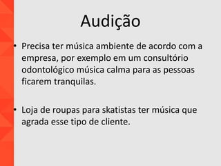 Audição
• Precisa ter música ambiente de acordo com a
empresa, por exemplo em um consultório
odontológico música calma para as pessoas
ficarem tranquilas.
• Loja de roupas para skatistas ter música que
agrada esse tipo de cliente.
 
