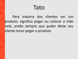 Tato
Para maioria dos clientes ver um
produto, significa pegar ou colocar a mão
nele, então sempre que puder deixe seu
cliente tocar pegar o produto.
 