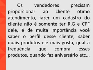 Os vendedores precisam
proporcionar ao cliente ótimo
atendimento, fazer um cadastro do
cliente não é somente ter R.G e CPF
dele, é de muita importância você
saber o perfil desse cliente, saber
quais produtos ele mais gosta, qual a
frequência que compra esses
produtos, quando faz aniversário etc...
 