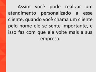 Assim você pode realizar um
atendimento personalizado a esse
cliente, quando você chama um cliente
pelo nome ele se sente importante, e
isso faz com que ele volte mais a sua
empresa.
 