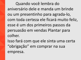Quando você lembra do
aniversário dele e manda um brinde
ou um presentinho para agrada-lo,
com toda certeza ele ficará muito feliz,
esse é um dos primeiros passos da
persuasão em vendas Plantar para
colher.
Isso fará com que ele sinta uma certa
“obrigação” em comprar na sua
empresa.
 
