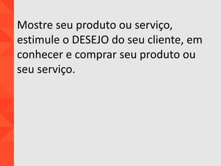 Mostre seu produto ou serviço,
estimule o DESEJO do seu cliente, em
conhecer e comprar seu produto ou
seu serviço.
 