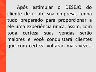 Após estimular o DESEJO do
cliente de ir até sua empresa, tenha
tudo preparado para proporcionar a
ele uma experiência única, assim, com
toda certeza suas vendas serão
maiores e você conquistará clientes
que com certeza voltarão mais vezes.
 