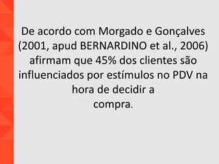 De acordo com Morgado e Gonçalves
(2001, apud BERNARDINO et al., 2006)
afirmam que 45% dos clientes são
influenciados por estímulos no PDV na
hora de decidir a
compra.
 