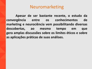 Neuromarketing
Apesar de ser bastante recente, o estudo da
convergência entre os conhecimentos de
marketing e neurociência vem possibilitando diversas
descobertas, ao mesmo tempo em que
gera amplas discussões sobre os limites éticos e sobre
as aplicações práticas de suas análises.
 
