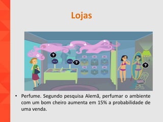Lojas
• Perfume. Segundo pesquisa Alemã, perfumar o ambiente
com um bom cheiro aumenta em 15% a probabilidade de
uma venda.
 