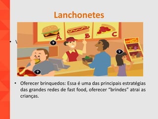 Lanchonetes
• Oferecer brinquedos: Essa é uma das principais estratégias
das grandes redes de fast food, oferecer “brindes” atrai as
crianças.
• V
 