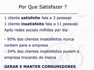 Por Que Satisfazer ?

1 cliente satisfeito fala a 3 pessoas
1 cliente insatisfeito fala a 11 pessoas
Após redes sociais milhões por dia

- 95% dos clientes insatisfeitos nunca
contam para a empresa
- 34% dos clientes insatisfeitos punem a
empresa trocando de marca

GERAR E MANTER CONSUMIDORES
 