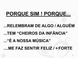 PORQUE SIM ! PORQUE...

...RELEMBRAM DE ALGO / ALGUÉM
...TEM “CHEIROS DA INFÂNCIA”
...“É A NOSSA MÚSICA”
....ME FAZ SENTIR FELIZ / + FORTE
                                37
 