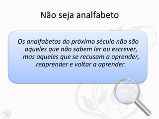 Não seja analfabeto

Os analfabetos do próximo século não são
  aqueles que não sabem ler ou escrever,
 mas aqueles que se recusam a aprender,
      reaprender e voltar a aprender.
 