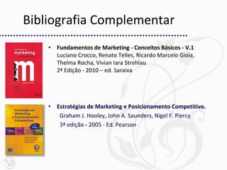 Bibliografia Complementar
    • Fundamentos de Marketing - Conceitos Básicos - V.1
      Luciano Crocco, Renato Telles, Ricardo Marcelo Gioia,
      Thelma Rocha, Vivian Iara Strehlau
      2ª Edição - 2010 – ed. Saraiva




    • Estratégias de Marketing e Posicionamento Competitivo.
       Graham J. Hooley, John A. Saunders, Nigel F. Piercy
       3ª edição - 2005 - Ed. Pearson
 