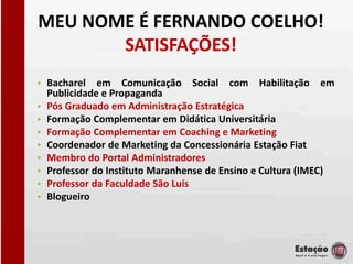 MEU NOME É FERNANDO COELHO!
       SATISFAÇÕES!
• Bacharel em Comunicação Social com Habilitação em
  Publicidade e Propaganda
• Pós Graduado em Administração Estratégica
• Formação Complementar em Didática Universitária
• Formação Complementar em Coaching e Marketing
• Coordenador de Marketing da Concessionária Estação Fiat
• Membro do Portal Administradores
• Professor do Instituto Maranhense de Ensino e Cultura (IMEC)
• Professor da Faculdade São Luís
• Blogueiro
 