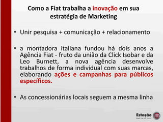 Como a Fiat trabalha a inovação em sua
            estratégia de Marketing

• Unir pesquisa + comunicação + relacionamento

• a montadora italiana fundou há dois anos a
  Agência Fiat - fruto da união da Click Isobar e da
  Leo Burnett, a nova agência desenvolve
  trabalhos de forma individual com suas marcas,
  elaborando ações e campanhas para públicos
  específicos.

• As concessionárias locais seguem a mesma linha
 