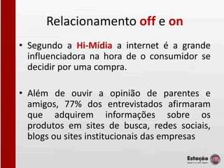 Relacionamento off e on
• Segundo a Hi-Mídia a internet é a grande
  influenciadora na hora de o consumidor se
  decidir por uma compra.

• Além de ouvir a opinião de parentes e
  amigos, 77% dos entrevistados afirmaram
  que adquirem informações sobre os
  produtos em sites de busca, redes sociais,
  blogs ou sites institucionais das empresas
 