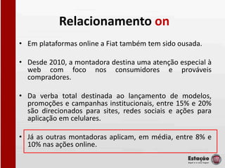 Relacionamento on
• Em plataformas online a Fiat também tem sido ousada.

• Desde 2010, a montadora destina uma atenção especial à
  web com foco nos consumidores e prováveis
  compradores.

• Da verba total destinada ao lançamento de modelos,
  promoções e campanhas institucionais, entre 15% e 20%
  são direcionados para sites, redes sociais e ações para
  aplicação em celulares.

• Já as outras montadoras aplicam, em média, entre 8% e
  10% nas ações online.
 