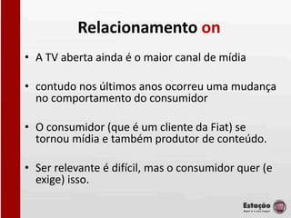 Relacionamento on
• A TV aberta ainda é o maior canal de mídia

• contudo nos últimos anos ocorreu uma mudança
  no comportamento do consumidor

• O consumidor (que é um cliente da Fiat) se
  tornou mídia e também produtor de conteúdo.

• Ser relevante é difícil, mas o consumidor quer (e
  exige) isso.
 