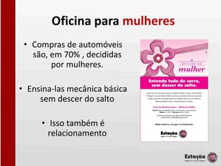 Oficina para mulheres
 • Compras de automóveis
   são, em 70% , decididas
        por mulheres.

• Ensina-las mecânica básica
     sem descer do salto

     • Isso também é
       relacionamento
 