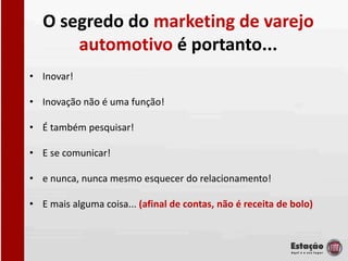 O segredo do marketing de varejo
       automotivo é portanto...
• Inovar!

• Inovação não é uma função!

• É também pesquisar!

• E se comunicar!

• e nunca, nunca mesmo esquecer do relacionamento!

• E mais alguma coisa... (afinal de contas, não é receita de bolo)
 