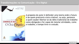 Transformações na Comunicação - Era Digital
A proposta do autor é defender uma teoria onde o futuro
é de quem praticará o ócio criativo?, ou seja, pertence
a quem souber libertar-se da idéia tradicional do trabalho
como obrigação e for capaz de mesclar atividades, como
o trabalho, o tempo livre e o estudo. 
Walmirlima.com.br
 