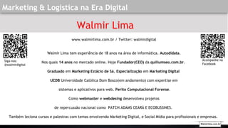 Marketing & Logística na Era Digital
Walmir Lima
www.walmirlima.com.br / Twitter: walmirdigital
Walmir Lima tem experiência de 18 anos na área de informática. Autodidata.
Nos quais 14 anos no mercado online. Hoje Fundador(CEO) da quiliumseo.com.br.
Graduado em Marketing Estácio de Sá, Especialização em Marketing Digital
UCDB Universidade Católica Dom Bosco(em andamento) com expertise em
sistemas e aplicativos para web. Perito Computacional Forense.
Como webmaster e webdesing desenvolveu projetos
de repercussão nacional como PATCH ADAMS CEARÁ E ECOBUSSINES.
Também leciona cursos e palestras com temas envolvendo Marketing Digital, e Social Mídia para profissionais e empresas.
Siga-nos:
@walmirdigital
Acompanhe no
Facebook
Walmirlima.com.br
 