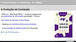 •Web 2.0 - Web Read/Write -> Aumento exponencial
da quantidade de informação (qualidade? / filtros)
•Economia de Atenção (A Vaca Roxa)
- Mudança de conteúdo estático para dinâmico
- A necessidade da alfabetização em informação
A Era da Participação...
Transformações no Marketing - Era Digital
A Evolução do Conteúdo
Walmirlima.com.br
 