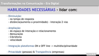 Transformações na Comunicação - Era Digital
- Diminuição:
- no tempo de resposta
- distância(aumenta a proximidade) - interação 2 vias
- Ampliação:
- do espaço de interação e relacionamento
- Mensuração
- Cibridismo
- velocidade
- Integração plataformas ON e OFF line -> multidisciplinaridade
- Privacidade (pessoas) & Transparência (empresas)
HABILIDADES NECESSÁRIAS - lidar com:
Walmirlima.com.br
 