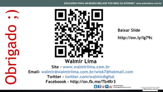 Walmir Lima
Site - www.walmirlima.com.br
Email- walmir@walmirlima.com.br/wls67@hotmail.com
Twitter - twitter.com/walmirdigital
Faceboook - http://on.fb.me/Tb4Rr3
Obrigado;)
Walmirlima.com.br
Baixar Slide
http://ow.ly/lg79c
 