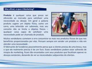 Produto é qualquer coisa que possa ser
oferecido ao mercado para satisfazer uma
necessidade ou desejo. Em geral a palavra
produto sugere um objeto físico, como um
carro, uma televisão um sabonete, mas seu
conceito não se limita a objetos físicos –
qualquer coisa capaz de satisfazer uma
necessidade pode ser chamada de produto.
Muitos vendedores cometem o erro concentrar-se mais nos produtos físicos do que nos
benefícios proporcionados por eles. Pensam sempre em vender um produto e não em
atender uma necessidade .
O fabricante de furadeiras possivelmente pensa que o cliente precisa de uma broca, mas
o que ele realmente precisa é de um furo. Esses vendedores podem estar sofrendo de
miopia de marketing, ficam tão encantados com seus produtos que focalizam apenas os
desejos existentes, deixando de ver as necessidades subjacentes do clientes.
Mas afinal, o que é Marketing?
 