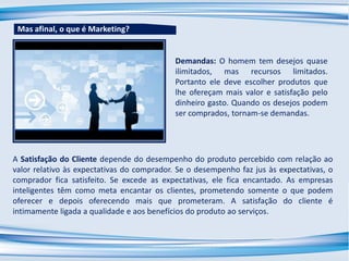 Demandas: O homem tem desejos quase
ilimitados, mas recursos limitados.
Portanto ele deve escolher produtos que
lhe ofereçam mais valor e satisfação pelo
dinheiro gasto. Quando os desejos podem
ser comprados, tornam-se demandas.
A Satisfação do Cliente depende do desempenho do produto percebido com relação ao
valor relativo às expectativas do comprador. Se o desempenho faz jus às expectativas, o
comprador fica satisfeito. Se excede as expectativas, ele fica encantado. As empresas
inteligentes têm como meta encantar os clientes, prometendo somente o que podem
oferecer e depois oferecendo mais que prometeram. A satisfação do cliente é
intimamente ligada a qualidade e aos benefícios do produto ao serviços.
Mas afinal, o que é Marketing?
 