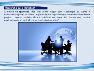 A Gestão de Qualidade Total tem íntima relação com a satisfação do cliente é
intimamente ligada à qualidade. A qualidade tem impacto direto sobre o desempenho do
produto, portanto também afeta a satisfação do cliente. Em sentido mais restrito
qualidade pode ser definido como “ausência de defeitos”.
Mas afinal, o que é Marketing?
 