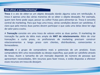Troca é o ato de obter-se um objeto desejado dando alguma coisa em retribuição. A
troca é apenas uma das várias maneiras de se obter o objeto desejado. Por exemplo,
quem tem fome pode caçar, pescar ou colher frutas para alimentar-se. Troca é conceito
central do marketing. Para que haja uma troca, várias condições devem ser satisfeitas. É
claro que pelo menos duas partes devem participar e que cada uma delas deve ter algo
de valor para a outra.
A Transação consiste em uma troca de valores entre as duas partes. O marketing de
transação faz parte da idéia mais ampla de MKT de relacionamento. Além de criar
transações a curto prazo, os profissionais de marketing precisam construir
relacionamentos a longo prazo com clientes, distribuidores, comerciantes e
fornecedores.
Mercado é o grupo de compradores reais e potenciais de um produto. Esses
compradores têm uma necessidade ou desejo específico, que pode ser satisfeito através
da troca. Assim o tamanho de um mercado depende do número de pessoas que
apresentam necessidades, têm recursos para fazer trocas, e estão dispostas a oferecer
esses recursos em troca do desejam.
Mas afinal, o que é Marketing?
 