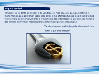 Vendas? Fala-se tanto de Vendas e de vendedores, mas pouco se pára para refletir e,
muito menos, para conversar, sobre essa difícil e mal afamada função e ao mesmo tempo
tão essencial ao desenvolvimento e crescimento das organizações e das pessoas. Afinal, é
das Vendas que vêm as receitas para as empresas e para os indivíduos.!
“Se obtém o que se deseja ajudando aos outros a
obter o que eles desejam”
O que é vender?
 