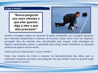 Vender é conseguir realizar um conjunto de ações combinadas, que consigam aproximar
seus interesses despertando o interesse de terceiros. Coisas como: Foco nos objetivos,
percepção clara do mercado alvo, pró-atividade para avançar, visão estratégica do
negócio representado, planos e capacidade para atingir metas completam as respostas
positivas de apoio à arte da venda.
Vamos procurar resposta para “o que é vender”.
Talvez, boa maneira de iniciar o processo de desenvolvimento das idéias para se
responder à pergunta seja fazer outra pergunta: Por que vender? Como ou quando surge
a necessidade da venda?
O que é vender?
 